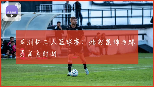 亚洲杯三人篮球赛:精彩集锦与球员高光时刻