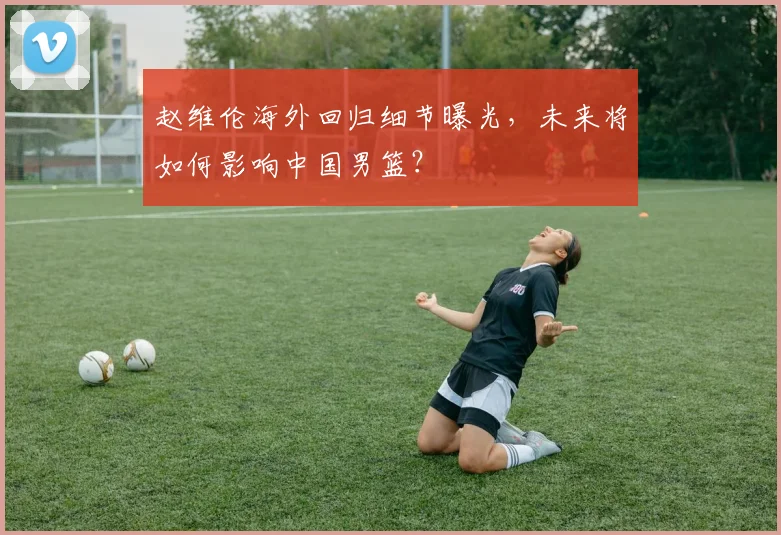 赵维伦海外回归细节曝光，未来将如何影响中国男篮？