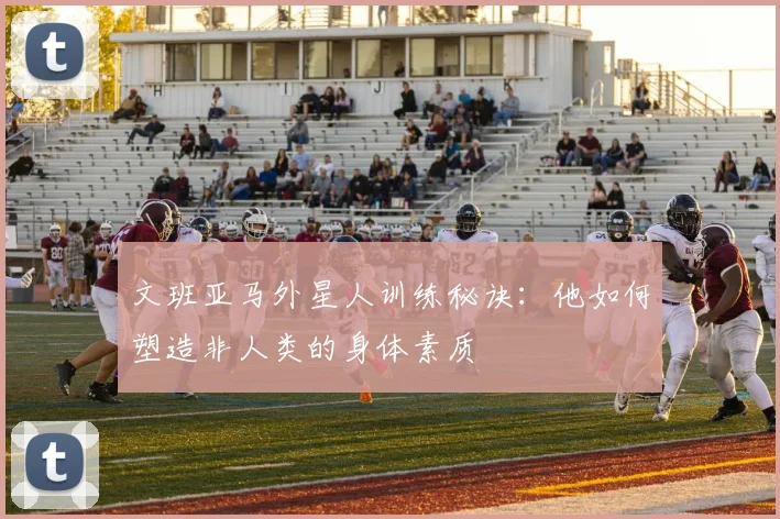 文班亚马外星人训练秘诀：他如何塑造非人类的身体素质