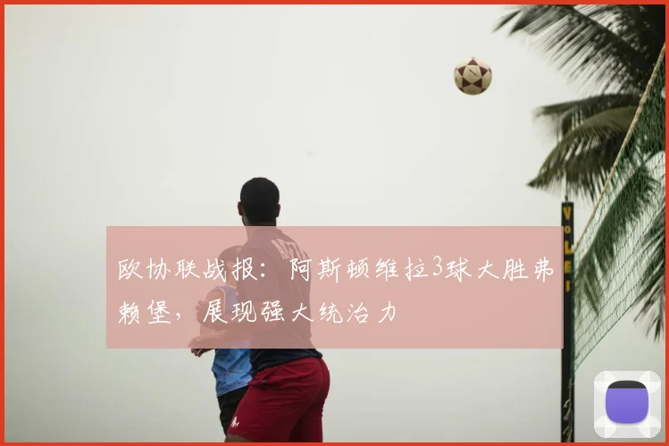 欧协联战报：阿斯顿维拉3球大胜弗赖堡，展现强大统治力