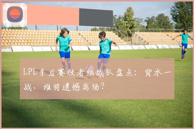 LPL季后赛败者组战队盘点：背水一战，谁将遗憾离场？