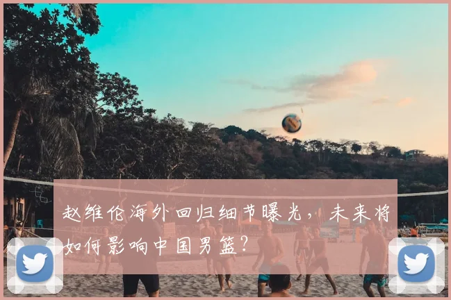 赵维伦海外回归细节曝光，未来将如何影响中国男篮？