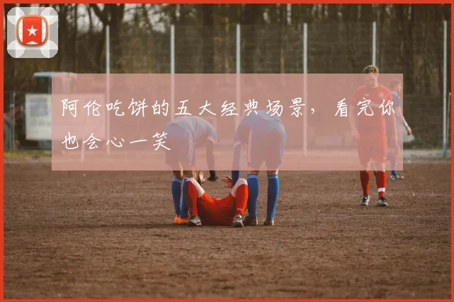 阿伦吃饼的五大经典场景，看完你也会心一笑