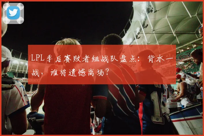 LPL季后赛败者组战队盘点：背水一战，谁将遗憾离场？