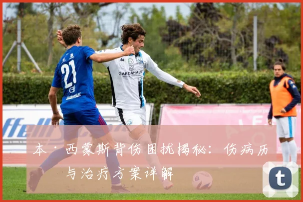 本·西蒙斯背伤困扰揭秘：伤病历史与治疗方案详解