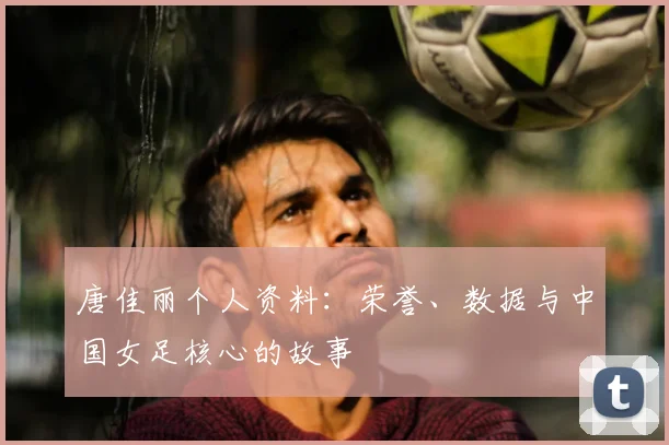 唐佳丽个人资料：荣誉、数据与中国女足核心的故事