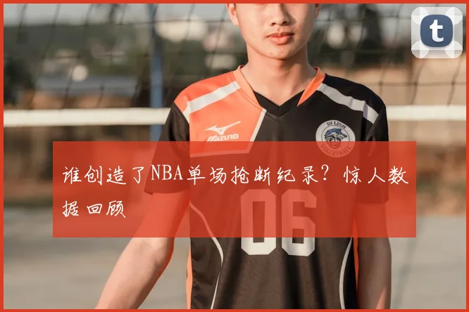 谁创造了NBA单场抢断纪录？惊人数据回顾
