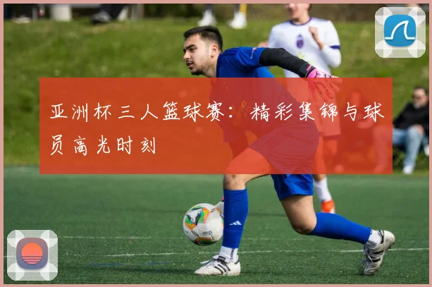 亚洲杯三人篮球赛:精彩集锦与球员高光时刻