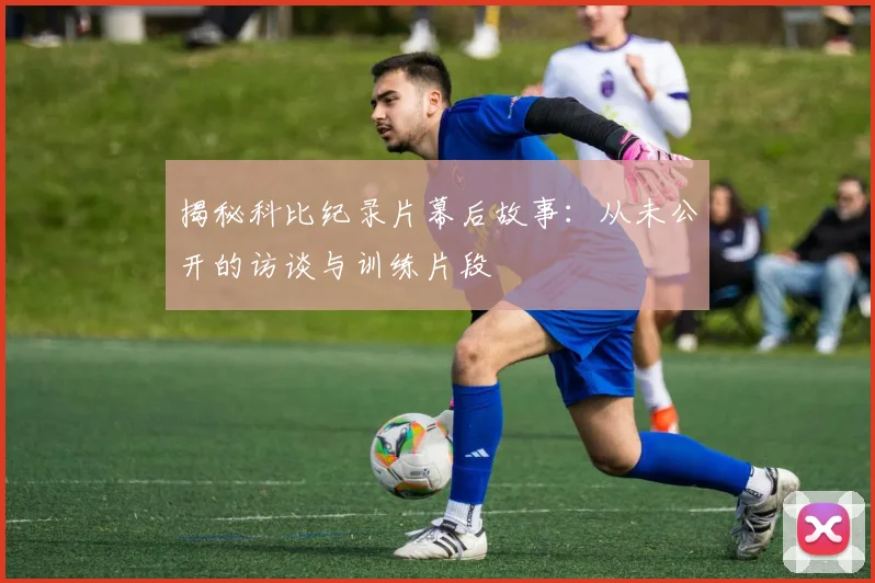 揭秘科比纪录片幕后故事：从未公开的访谈与训练片段