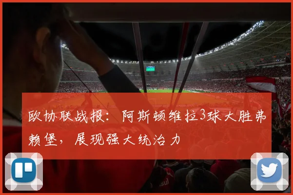 欧协联战报：阿斯顿维拉3球大胜弗赖堡，展现强大统治力